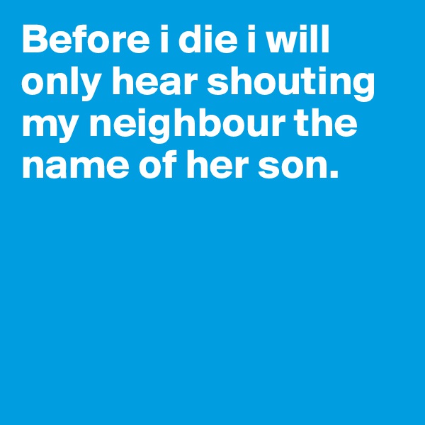 Before i die i will only hear shouting my neighbour the name of her son. 




