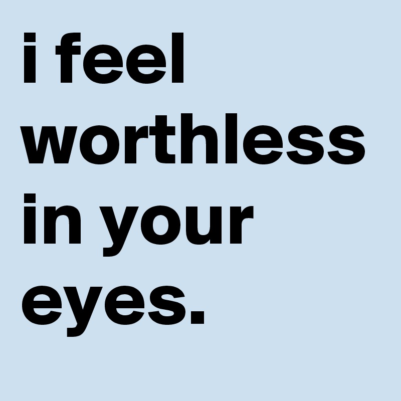 i feel worthless in your eyes. 