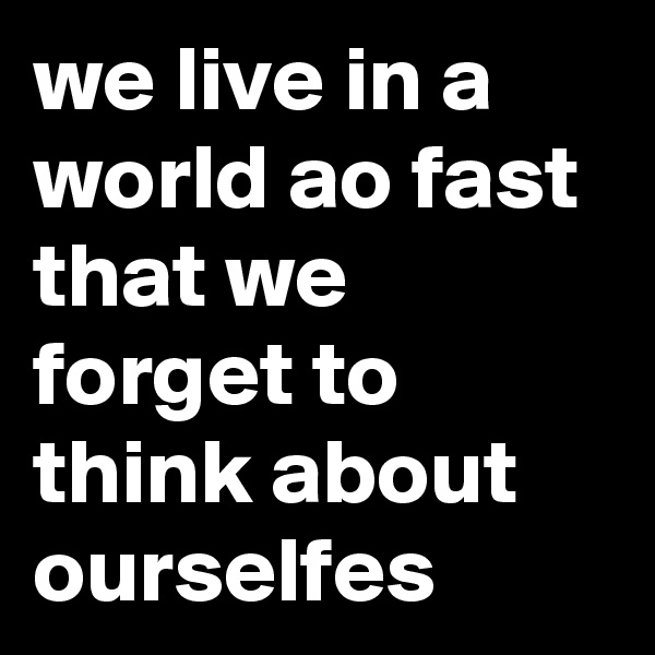 we live in a world ao fast that we forget to think about ourselfes