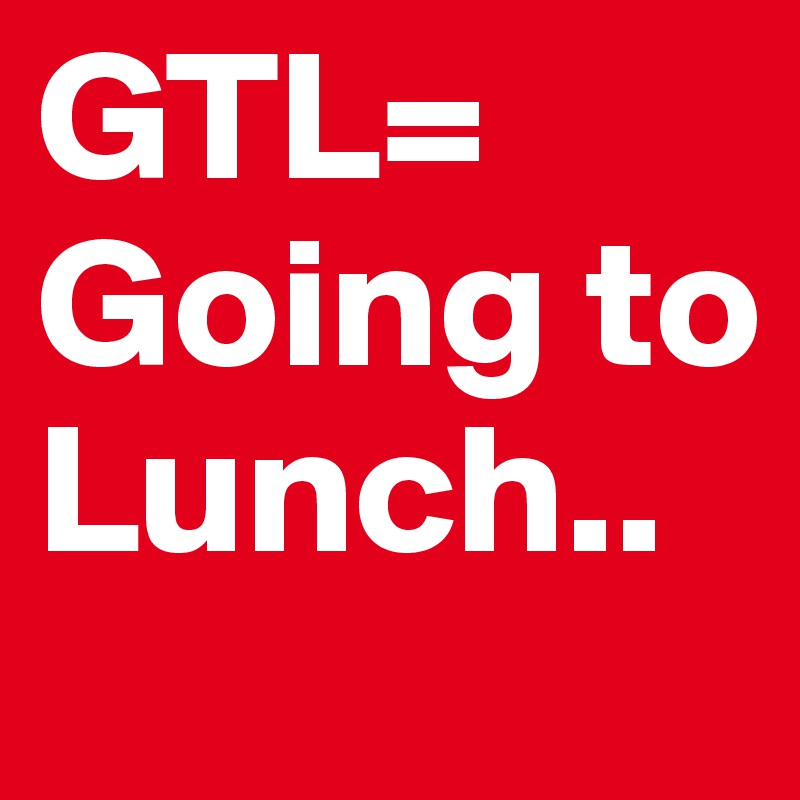 GTL= Going to Lunch.. 