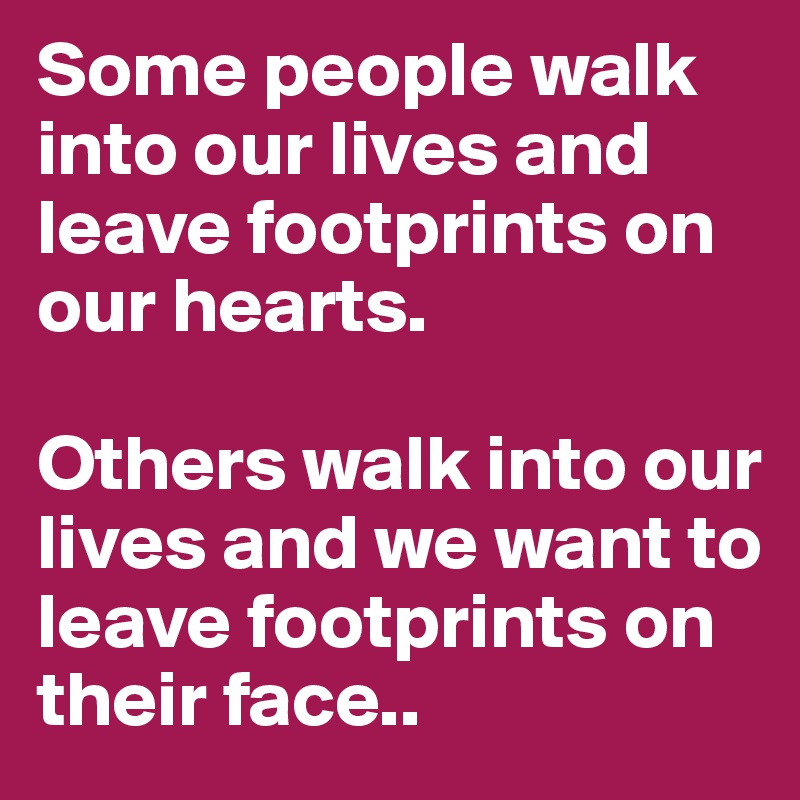 Some people walk into our lives and leave footprints on our hearts. 

Others walk into our lives and we want to leave footprints on their face..