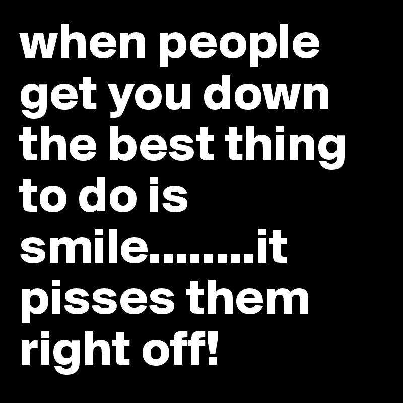 when people get you down the best thing to do is smile........it pisses them right off!