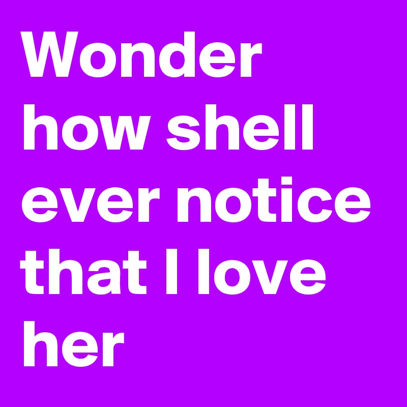 Wonder how shell ever notice that I love her