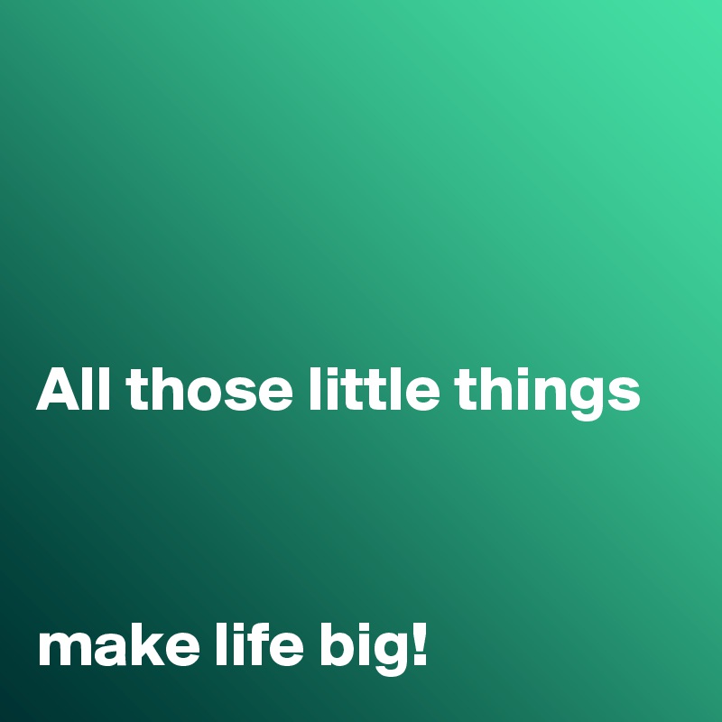 




All those little things 



make life big!