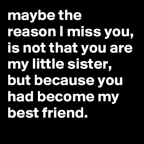 maybe the reason I miss you, is not that you are my little sister, but because you had become my best friend. 