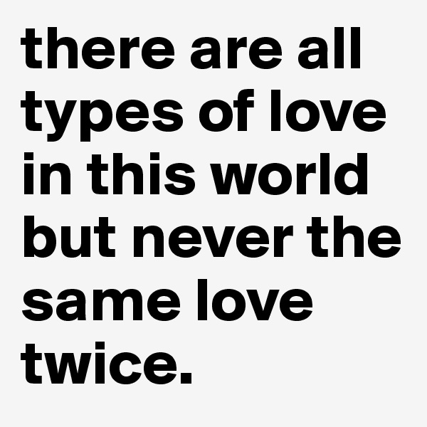 there are all types of love in this world but never the same love twice.