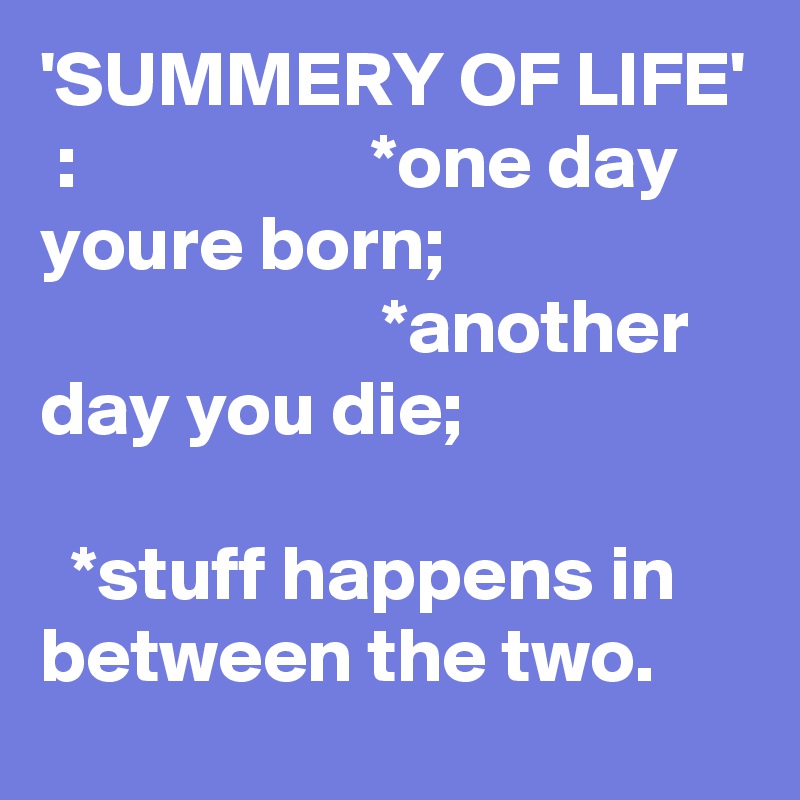 'SUMMERY OF LIFE'  :                   *one day youre born;                                         *another day you die;                                                                 *stuff happens in between the two.