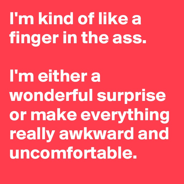 I'm kind of like a finger in the ass.

I'm either a wonderful surprise or make everything really awkward and uncomfortable.