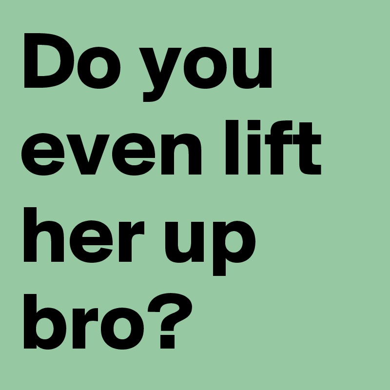 Do you even lift her up bro?