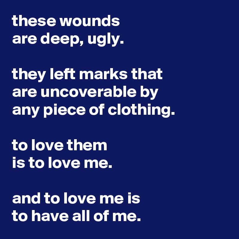 these wounds
are deep, ugly.

they left marks that
are uncoverable by
any piece of clothing.

to love them
is to love me.

and to love me is
to have all of me.