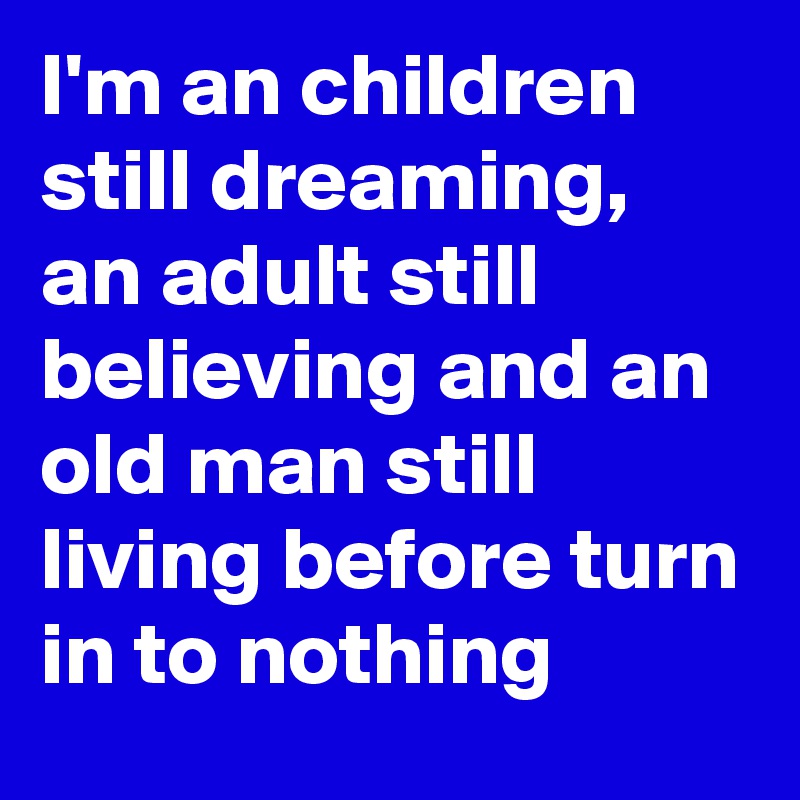 I'm an children still dreaming, an adult still believing and an old man still living before turn in to nothing 
