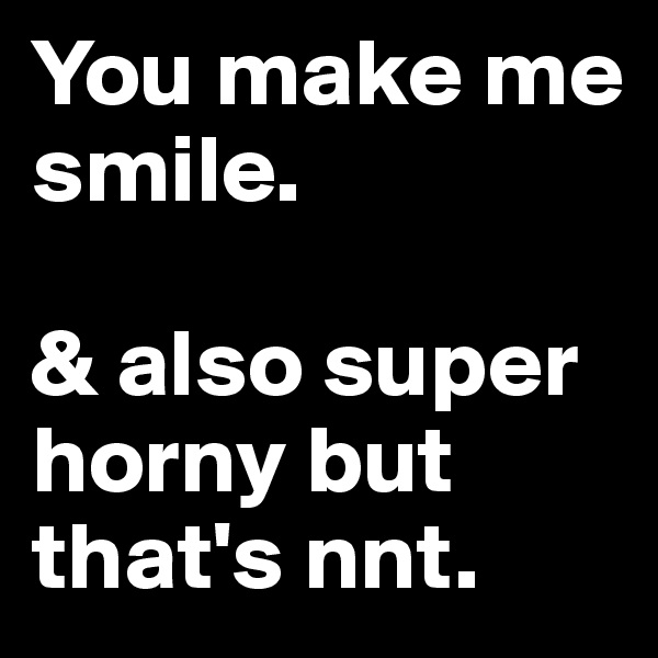 You make me
smile.  

& also super horny but that's nnt.  