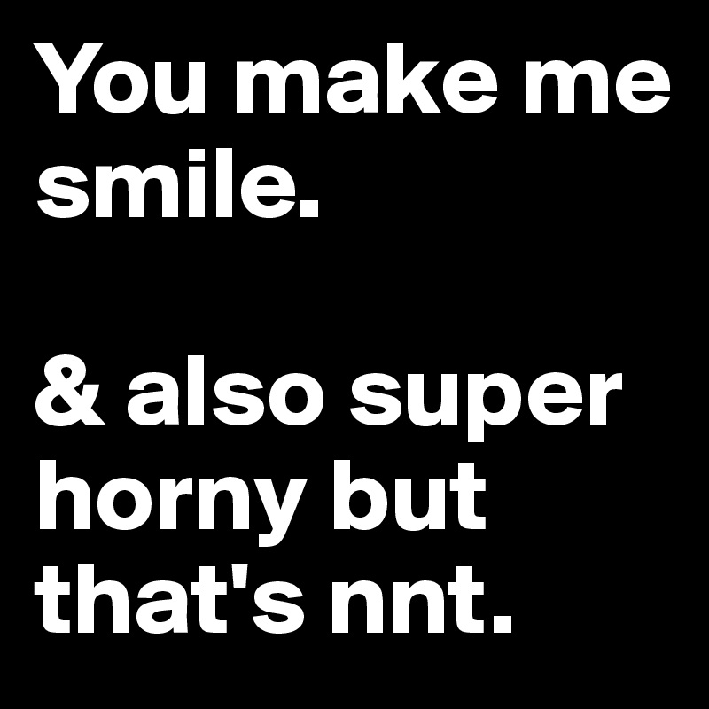 You make me
smile.  

& also super horny but that's nnt.  