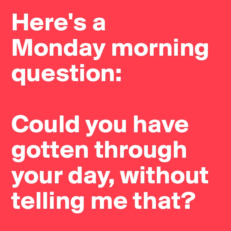Here's a 
Monday morning question: 

Could you have gotten through your day, without telling me that? 