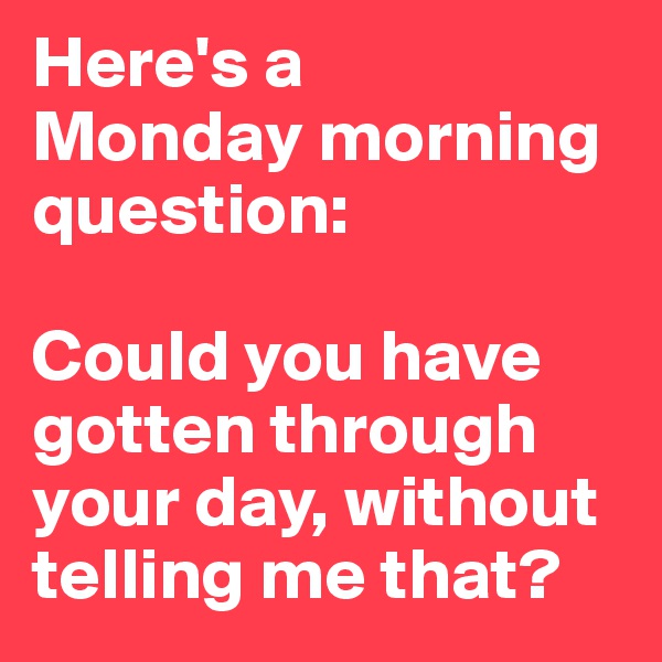Here's a 
Monday morning question: 

Could you have gotten through your day, without telling me that? 