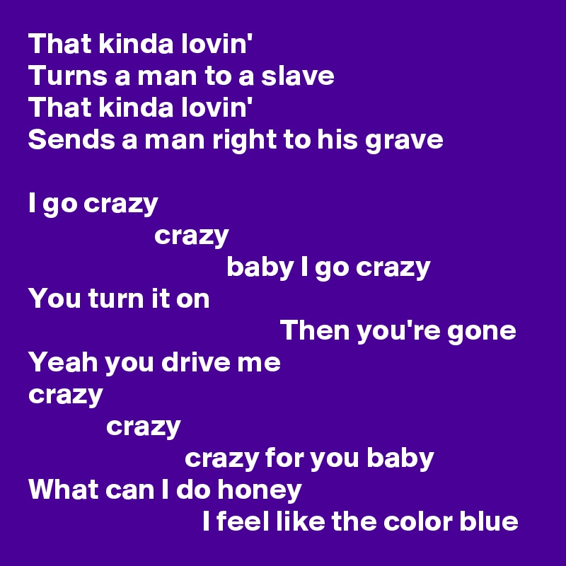 That kinda lovin'
Turns a man to a slave
That kinda lovin'
Sends a man right to his grave

I go crazy
                     crazy
                                 baby I go crazy
You turn it on
                                          Then you're gone
Yeah you drive me
crazy
             crazy
                          crazy for you baby
What can I do honey
                             I feel like the color blue