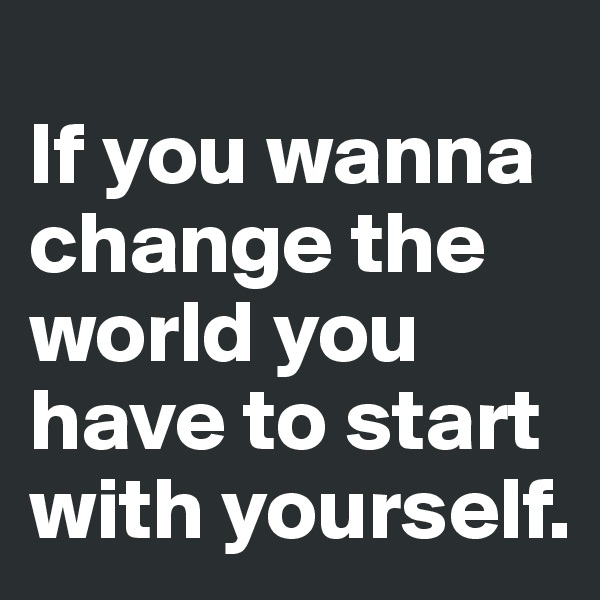 
If you wanna change the world you have to start with yourself. 