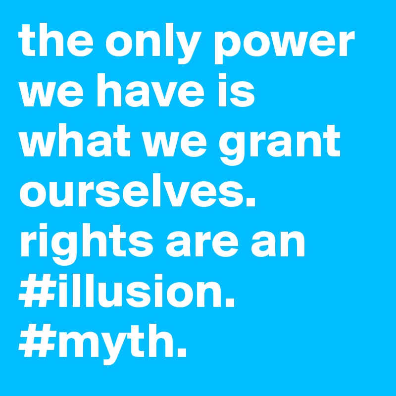 the only power we have is what we grant ourselves. rights are an #illusion. #myth. 