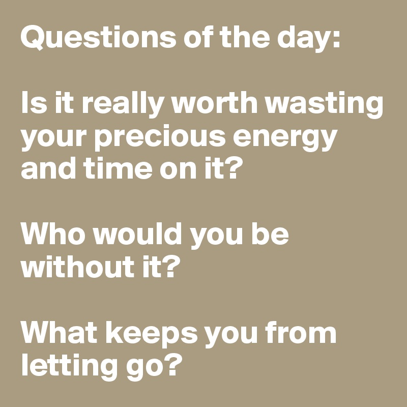 Questions of the day:

Is it really worth wasting your precious energy and time on it? 

Who would you be without it? 

What keeps you from letting go?  