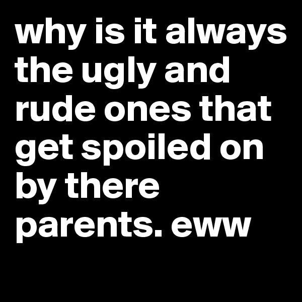 why is it always the ugly and rude ones that get spoiled on by there parents. eww 