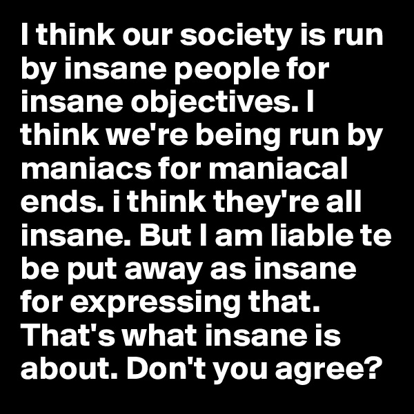 I think our society is run by insane people for insane objectives. I think we're being run by maniacs for maniacal ends. i think they're all insane. But I am liable te be put away as insane for expressing that. That's what insane is about. Don't you agree?