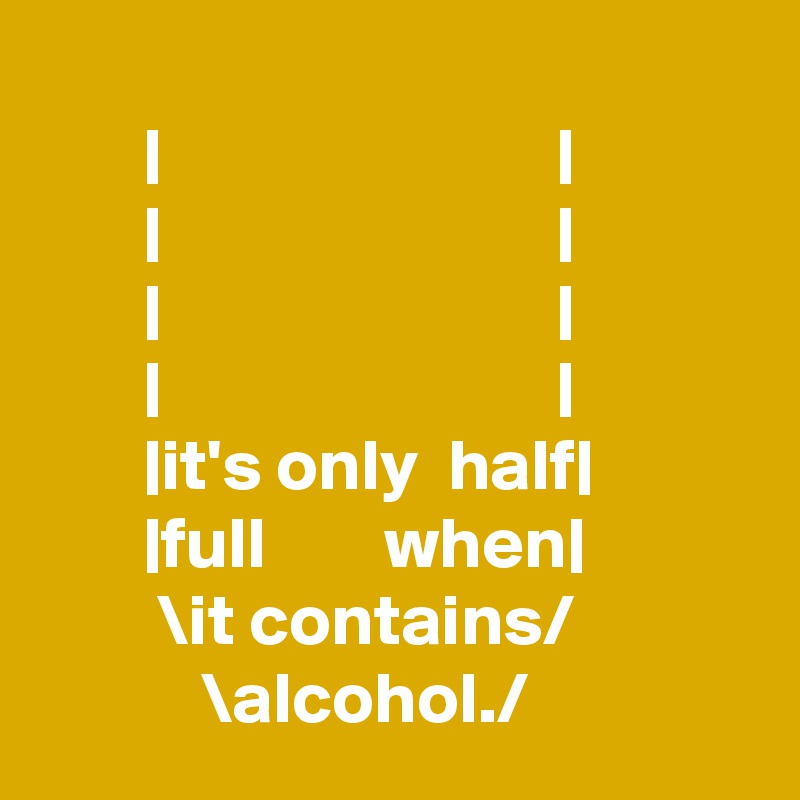
       |                           |
       |                           |
       |                           |
       |                           |
       |it's only  half|
       |full        when|
        \it contains/
           \alcohol./