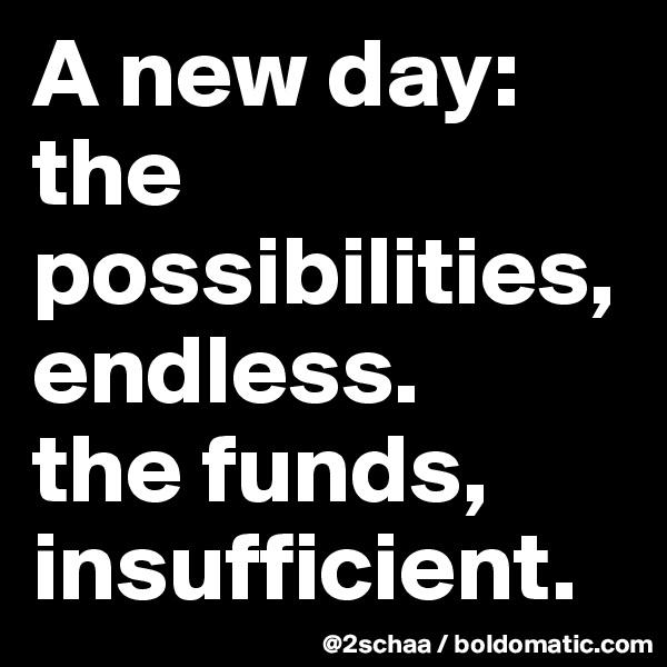 A new day: the possibilities, endless. 
the funds, insufficient.