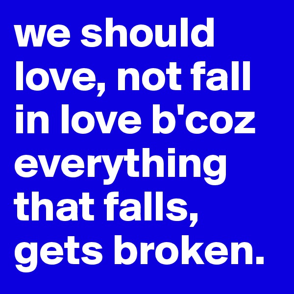 we should love, not fall in love b'coz everything that falls, gets broken. 