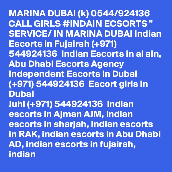 MARINA DUBAI (k) 0544/924136 CALL GIRLS #INDAIN ECSORTS " SERVICE/ IN MARINA DUBAI Indian Escorts in Fujairah (+971) 544924136  Indian Escorts in al ain, Abu Dhabi Escorts Agency
Independent Escorts in Dubai (+971) 544924136  Escort girls in Dubai
Juhi (+971) 544924136  indian escorts in Ajman AJM, indian escorts in sharjah, indian escorts in RAK, indian escorts in Abu Dhabi AD, indian escorts in fujairah, indian 