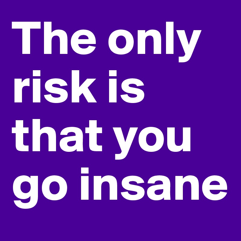 The only risk is that you go insane