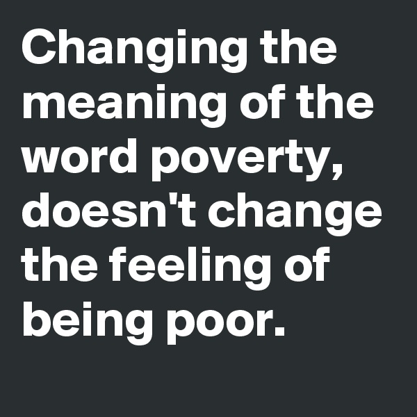 Changing the meaning of the word poverty, doesn't change the feeling of being poor.
