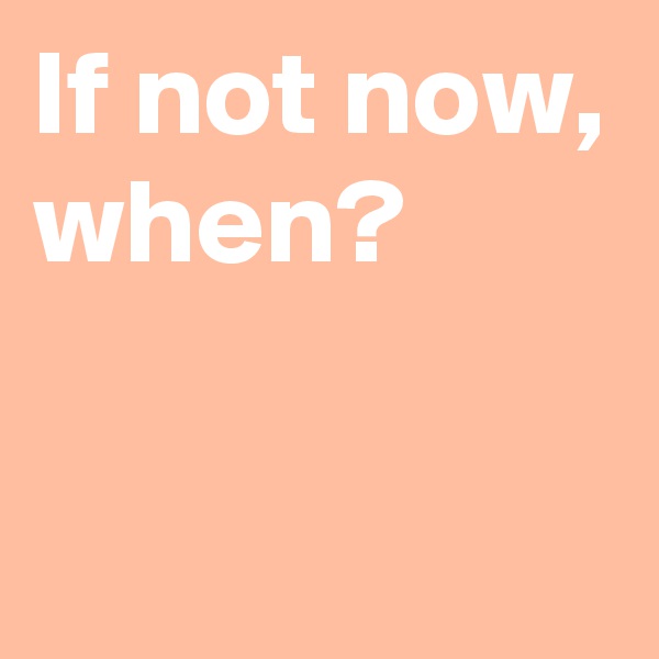 If not now,
when?

