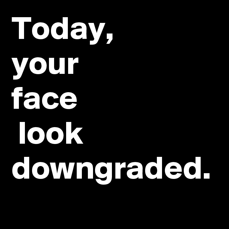 Today,
your 
face
 look downgraded.