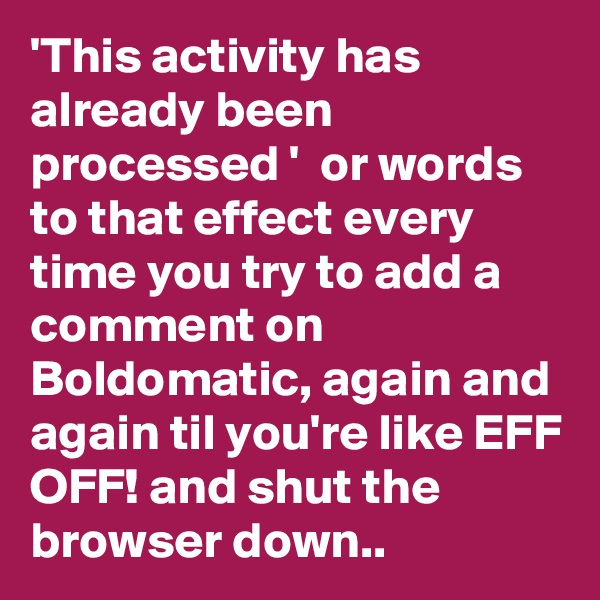 'This activity has already been processed '  or words to that effect every time you try to add a comment on Boldomatic, again and again til you're like EFF OFF! and shut the browser down..