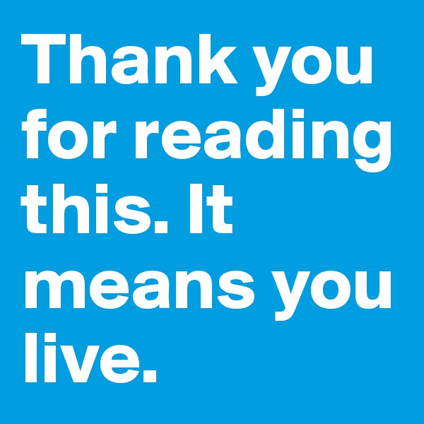 Thank you for reading this. It means you live.