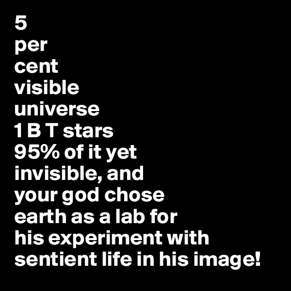 5
per
cent
visible
universe
1 B T stars
95% of it yet
invisible, and
your god chose
earth as a lab for
his experiment with
sentient life in his image!