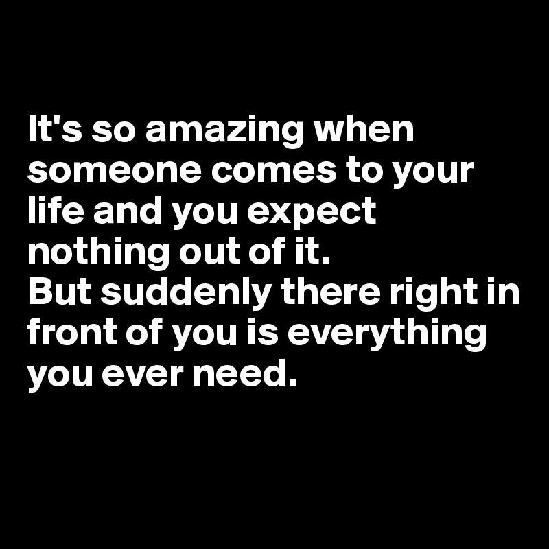 

It's so amazing when someone comes to your life and you expect nothing out of it. 
But suddenly there right in front of you is everything you ever need.


