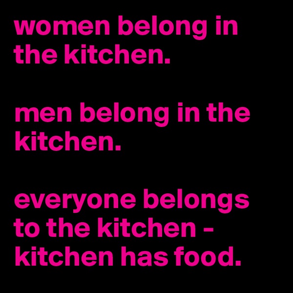 women belong in the kitchen.

men belong in the kitchen.

everyone belongs to the kitchen - kitchen has food.