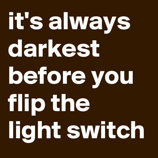 it's always darkest before you flip the light switch