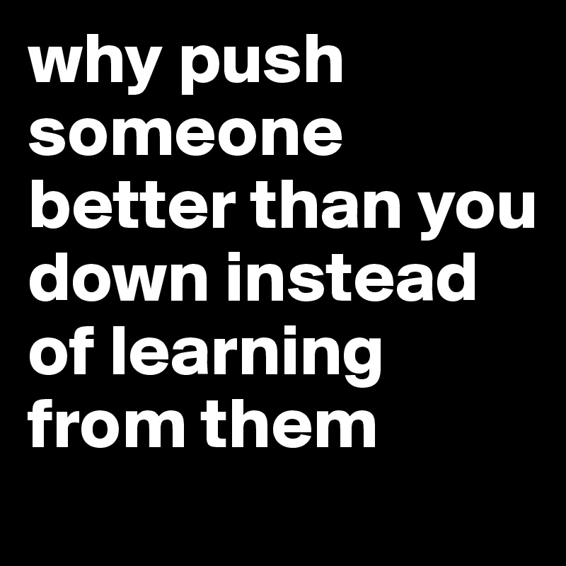 why push someone better than you down instead of learning from them 
