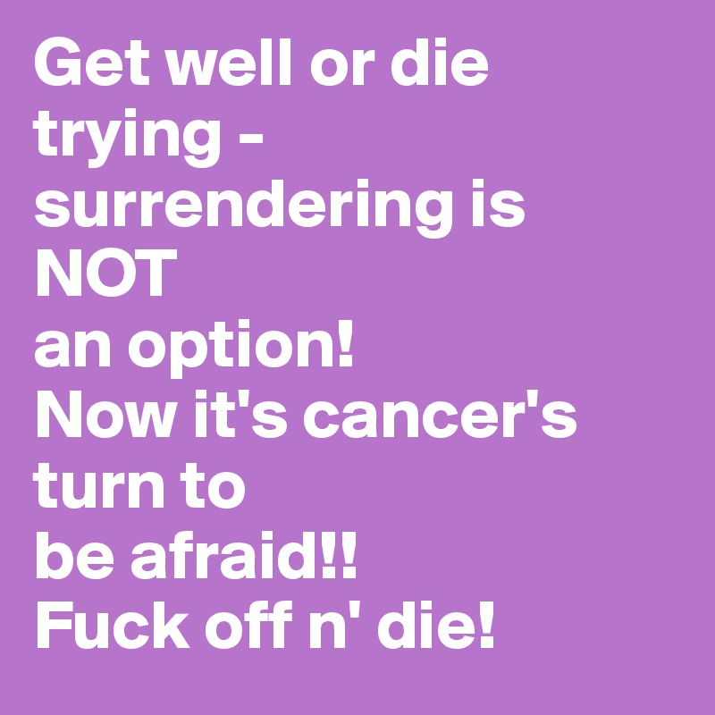 Get well or die trying - 
surrendering is NOT 
an option! 
Now it's cancer's turn to 
be afraid!! 
Fuck off n' die!
