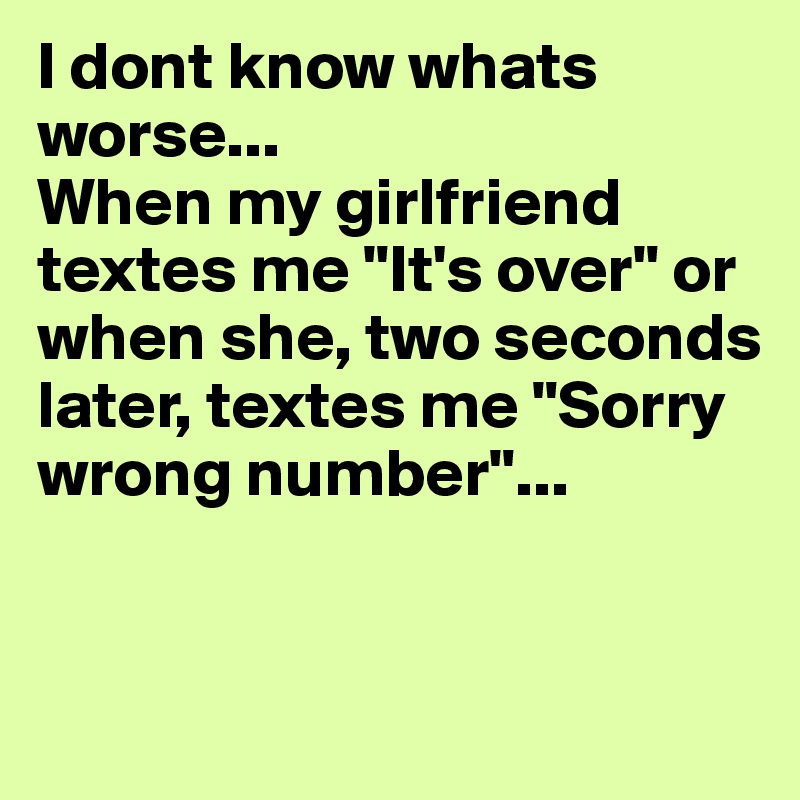I dont know whats worse...
When my girlfriend textes me "It's over" or when she, two seconds later, textes me "Sorry wrong number"...


