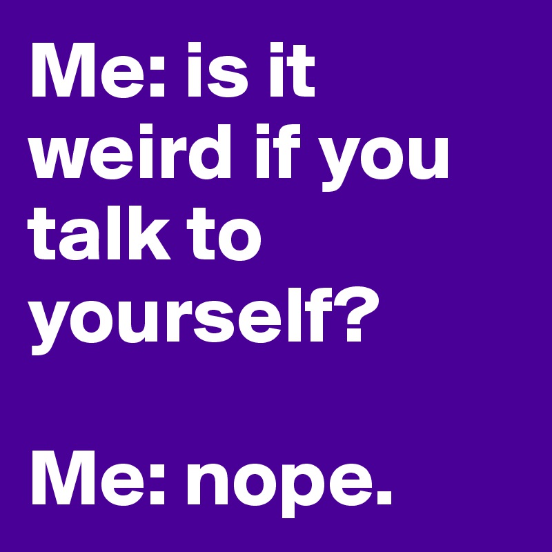 Me: is it weird if you talk to yourself?

Me: nope. 