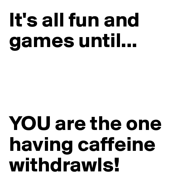 It's all fun and games until...



YOU are the one having caffeine withdrawls!