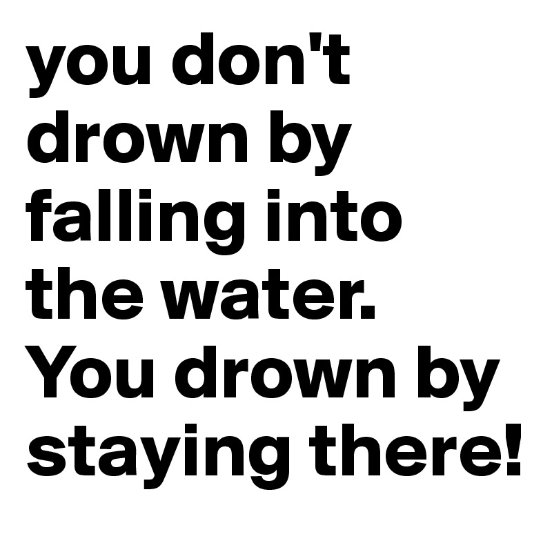 you don't drown by falling into the water.
You drown by staying there!