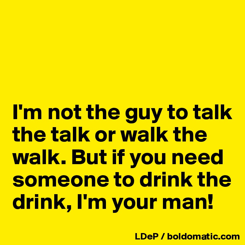 



I'm not the guy to talk the talk or walk the walk. But if you need someone to drink the drink, I'm your man!