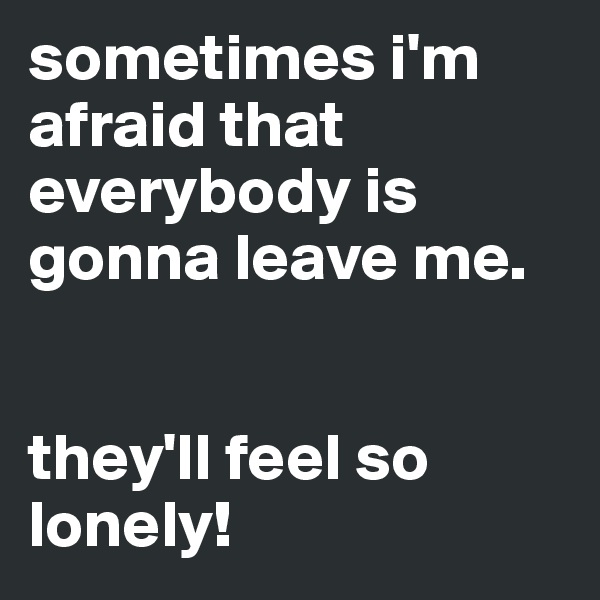 sometimes i'm afraid that everybody is gonna leave me. 


they'll feel so lonely!