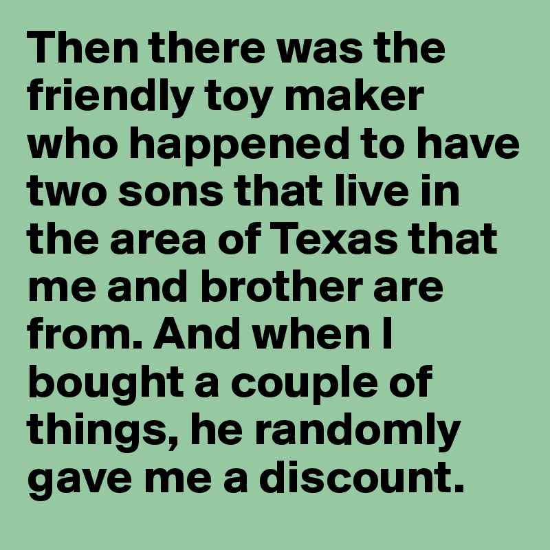 Then there was the friendly toy maker who happened to have two sons that live in the area of Texas that me and brother are from. And when I bought a couple of things, he randomly gave me a discount. 