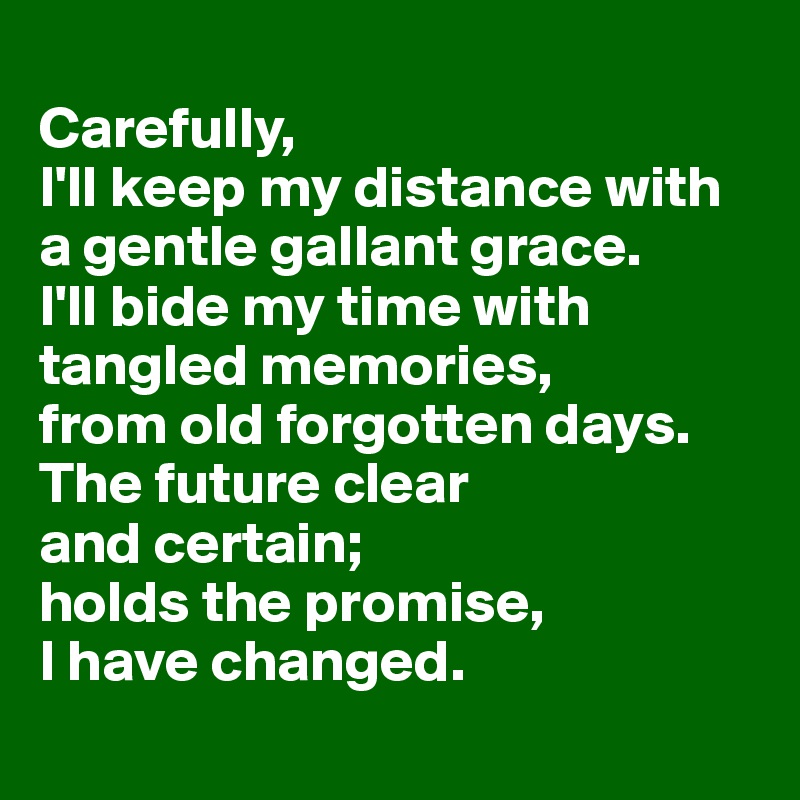 
Carefully,
I'll keep my distance with 
a gentle gallant grace. 
I'll bide my time with tangled memories,
from old forgotten days. The future clear 
and certain; 
holds the promise, 
I have changed.
