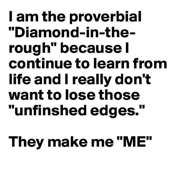 I am the proverbial "Diamond-in-the-rough" because I continue to learn from life and I really don't want to lose those "unfinshed edges."

They make me "ME"